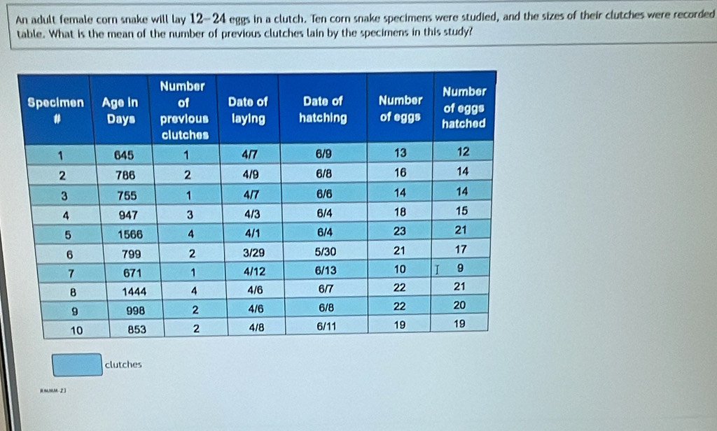 An adult female corn snake will lay 12-24 eggs in a clutch. Ten corn snake specimens were studied, and the sizes of their clutches were recorded 
table. What is the mean of the number of previous clutches lain by the specimens in this study? 
clutches 
RMMM - 2 3