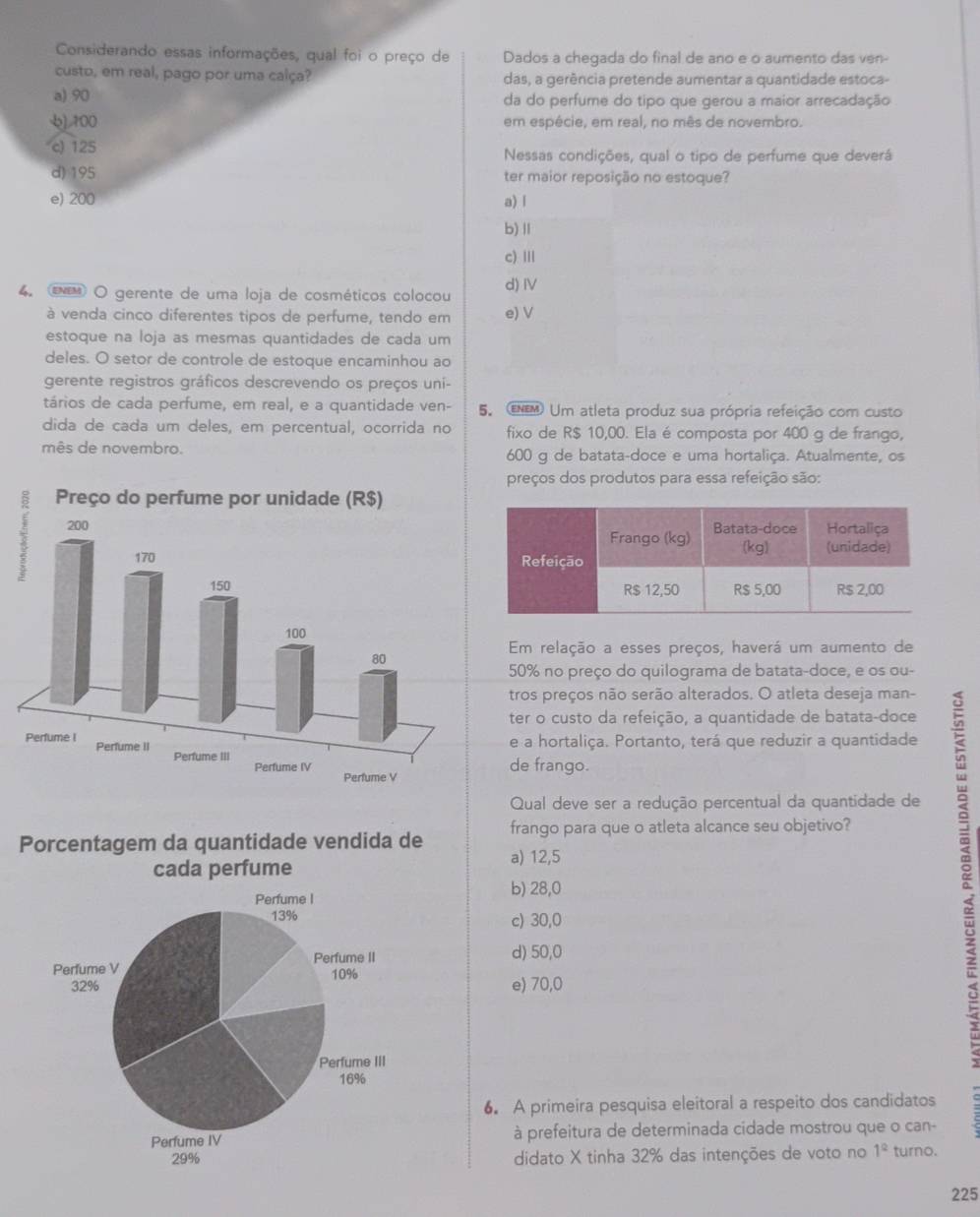 Considerando essas informações, qual foi o preço de Dados a chegada do final de ano e o aumento das ven-
custo, em real, pago por uma calça? das, a gerência pretende aumentar a quantidade estoca-
a) 90 da do perfume do tipo que gerou a maior arrecadação
],100 em espécie, em real, no mês de novembro.
c) 125 Nessas condições, qual o tipo de perfume que deverá
d) 195 ter maior reposição no estoque?
e) 200 a) l
b)Ⅱ
c) II
4. τ O gerente de uma loja de cosméticos colocou d)Ⅳ
à venda cinco diferentes tipos de perfume, tendo em e) V
estoque na loja as mesmas quantidades de cada um
deles. O setor de controle de estoque encaminhou ao
gerente registros gráficos descrevendo os preços uni-
tários de cada perfume, em real, e a quantidade ven- 5. EM Um atleta produz sua própria refeição com custo
dida de cada um deles, em percentual, ocorrida no fixo de R$ 10,00. Ela é composta por 400 g de frango,
mês de novembro. 600 g de batata-doce e uma hortaliça. Atualmente, os
preços dos produtos para essa refeição são:
Em relação a esses preços, haverá um aumento de
50% no preço do quilograma de batata-doce, e os ou-
tros preços não serão alterados. O atleta deseja man-
ter o custo da refeição, a quantidade de batata-doce
e a hortaliça. Portanto, terá que reduzir a quantidade
de frango.
Qual deve ser a redução percentual da quantidade de
frango para que o atleta alcance seu objetivo?
Porcentagem da quantidade vendida de a) 12,5
b) 28,0
c) 30,0
d) 50,0
e) 70,0
6. A primeira pesquisa eleitoral a respeito dos candidatos
à prefeitura de determinada cidade mostrou que o can-
didato X tinha 32% das intenções de voto no 1° turno.
225