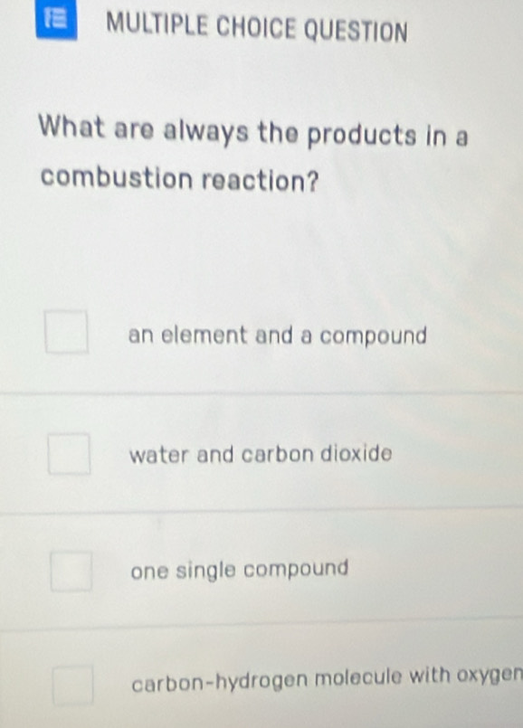 = MULTIPLE CHOICE QUESTION
What are always the products in a
combustion reaction?
an element and a compound
water and carbon dioxide
one single compound
carbon-hydrogen molecule with oxygen