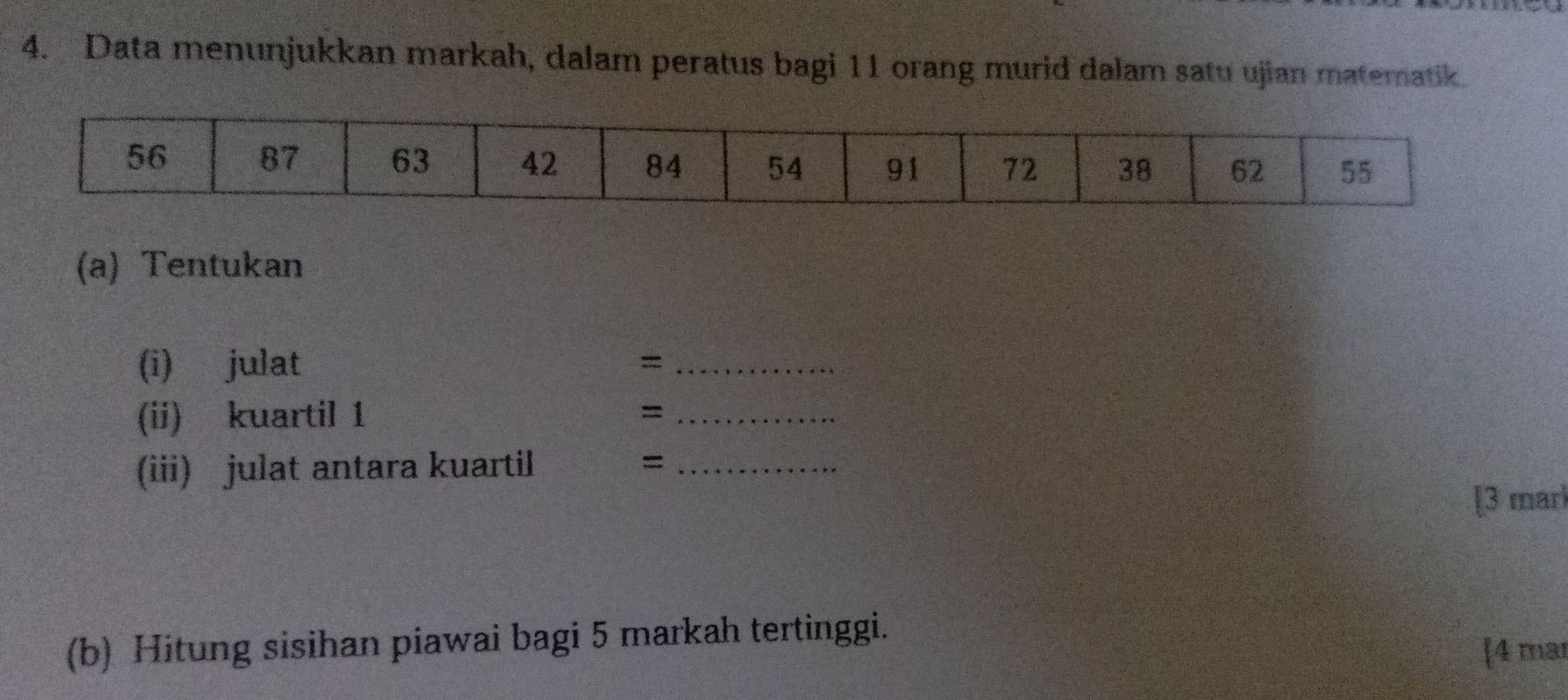 Data menunjukkan markah, dalam peratus bagi 11 orang murid dalam satu ujian matematik. 
(a) Tentukan 
(i) julat =_ 
(ii) kuartil 1 = _ 
(iii) julat antara kuartil =_ 
[3 mar 
(b) Hitung sisihan piawai bagi 5 markah tertinggi. 
[4 mar