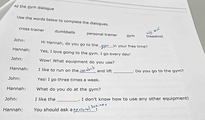 At the gym dialogue 
Use the words below to complete the dialogues. 
cross trainer dumbbells personal trainer gym treadmill 
John: Hi Hannah, do you go to the _in your free time? 
Hannah: Yes, I love going to the gym. I go every day! 
John: Wow! What equipment do you use? 
Hannah: I like to run on the _and lift _. Do you go to the gym? 
John: Yes! I go three times a week. 
Hannah: What do you do at the gym? 
John: I like the _. I don’t know how to use any other equipment! 
Hannah: You should ask a_