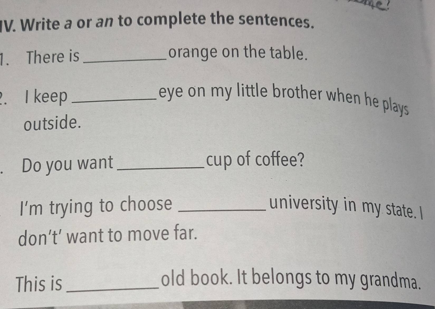 a 
IV. Write a or an to complete the sentences. 
1. There is_ 
orange on the table. 
. I keep _ eye on my little brother when he plays . 
outside. 
. Do you want _cup of coffee? 
I'm trying to choose _university in my state. I 
don’t’ want to move far. 
This is_ 
old book. It belongs to my grandma.