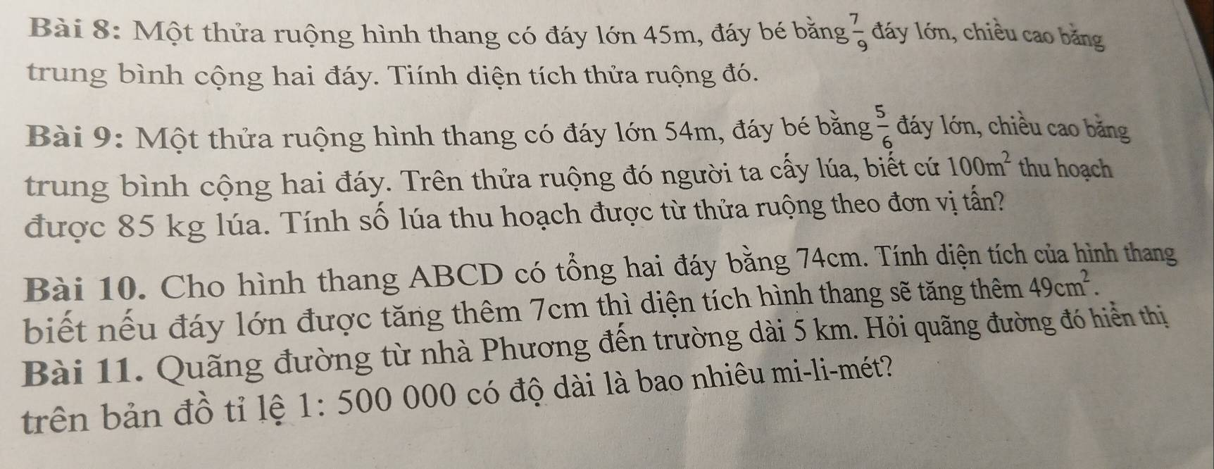 Một thửa ruộng hình thang có đáy lớn 45m, đáy bé bằng  7/9  đáy lớn, chiều cao băng 
trung bình cộng hai đáy. Tiính diện tích thửa ruộng đó. 
Bài 9: Một thửa ruộng hình thang có đáy lớn 54m, đáy bé bằng  5/6  đáy lớn, chiều cao băng 
trung bình cộng hai đáy. Trên thửa ruộng đó người ta cấy lúa, biết cứ 100m^2 thu hoạch 
được 85 kg lúa. Tính số lúa thu hoạch được từ thửa ruộng theo đơn vị tấn? 
Bài 10. Cho hình thang ABCD có tổng hai đáy bằng 74cm. Tính diện tích của hình thang 
biết nếu đáy lớn được tăng thêm 7cm thì diện tích hình thang sẽ tăng thêm 49cm^2. 
Bài 11. Quãng đường từ nhà Phương đến trường dài 5 km. Hỏi quãng đường đó hiển thị 
trên bản đồ tỉ lệ 1:500 0 000 có độ dài là bao nhiêu mi-li-mét?