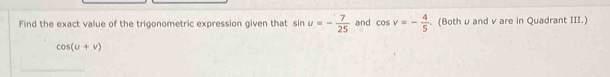 Find the exact value of the trigonometric expression given that sin u=- 7/25  and cos v=- 4/5 . (Bothμ and v are in Quadrant III.)
cos (u+v)