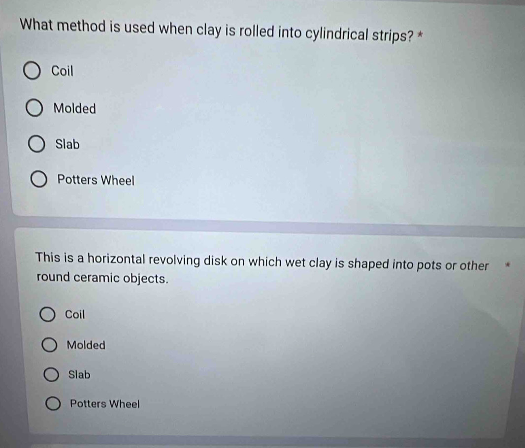 What method is used when clay is rolled into cylindrical strips? *
Coil
Molded
Slab
Potters Wheel
This is a horizontal revolving disk on which wet clay is shaped into pots or other *
round ceramic objects.
Coil
Molded
Slab
Potters Wheel