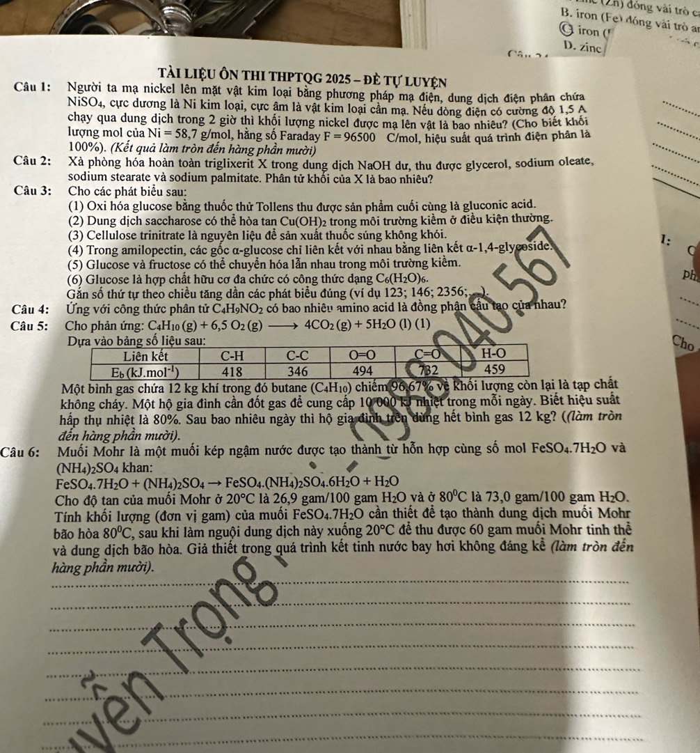 n) đóng vài trò c
B. iron (Fe) đóng vài trò an
G iron ('
D. zinc
Tài LiệU Ôn tHI tHPTQg 2025 - đẻ Tự luyện
Câu 1: Người ta mạ nickel lên mặt vật kim loại bằng phương pháp mạ điện, dung dịch điện phân chứa
_
N 1SC 04, cực dương là Ni kim loại, cực âm là vật kim loại cần mạ. Nếu dòng điện có cường độ 1,5 A
_
chạy qua dung dịch trong 2 giờ thì khối lượng nickel được mạ lên vật là bao nhiêu? (Cho biết khỏi
lượng mol của Ni=58,7g/mol, , hằng số Faraday F=96500 C/mol, hiệu suất quá trình điện phân là
100%). (Kết quả làm tròn đến hàng phần mười)
Câu 2: Xà phòng hóa hoàn toàn triglixerit X trong dung dịch NaOH dư, thu được glycerol, sodium oleate,
_
sodium stearate và sodium palmitate. Phân tử khối của X là bao nhiêu?
_
Câu 3:  Cho các phát biểu sau:
_
(1) Oxi hóa glucose bằng thuốc thử Tollens thu được sản phẩm cuối cùng là gluconic acid.
(2) Dung dịch saccharose có thể hòa tan Cu(OH)₂ trong môi trường kiểm ở điều kiện thường.
(3) Cellulose trinitrate là nguyên liệu để sản xuất thuốc súng không khói.
1:
(4) Trong amilopectin, các gốc α-glucose chỉ liên kết với nhau bằng liên kết α-1,4-glycoside.
(5) Glucose và fructose có thể chuyển hóa lẫn nhau trong môi trường kiểm.
(6) Glucose là hợp chất hữu cơ đa chức có công thức dạng C_6(H_2O)_6
ph
_
Gắn số thứ tự theo chiều tăng dần các phát biểu đúng (ví dụ 123; 146; 2356;;
_
Câu 4: Ứng với công thức phân tử C_4H_9NO_2 có bao nhiêu amino acid là đồng phận cầu tạo của nhau?
Câu 5: Cho phản ứng: C_4H_10(g)+6,5O_2(g)to 4CO_2(g)+5H_2O (l) (1)
Cho
Một bình gas chứa 12 kg khí trong đó butane (C₄H₁) chiếm 96.67% về khối lượng cò tạp chất
không cháy. Một hộ gia đình cần đốt gas để cung cấp 10 000 kJ nhiệt trong mỗi ngày. Biết hiệu suất
hấp thụ nhiệt là 80%. Sau bao nhiêu ngày thì hộ gia đình trên dùng hết bình gas 12 kg? ((làm tròn
đến hàng phần mười).
Câu 6:  Muối Mohr là một muối kép ngậm nước được tạo thành từ hỗn hợp cùng số mol FeSO_4.7H_2O và
(NH4)2SO4 khan:
FeSO_4.7H_2O+(NH_4)_2SO_4to FeSO_4.(NH_4)_2SO_4.6H_2O+H_2O
Cho độ tan của muối Mohr ở 20°C là 26,9 gam/100 gam H_2O và ở 80°C là 73,0 gam/100 gam H_2O.
Tính khối lượng (đơn vị gam) của muối Fe SO_4.7H_2O cần thiết để tạo thành dung dịch muối Mohr
bão hòa 80^0C , sau khi làm nguội dung dịch này xuống 20°C để thu được 60 gam muối Mohr tinh thể
và dung dịch bão hòa. Giả thiết trong quá trình kết tinh nước bay hơi không đáng kể (làm tròn đến
hàng phần mười).
_
_
_
_
_
_
_
_
_
_
_