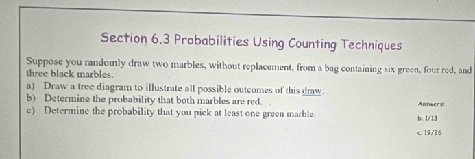 Probabilities Using Counting Techniques
Suppose you randomly draw two marbles, without replacement, from a bag containing six green, four red, and
three black marbles.
a) Draw a tree diagram to illustrate all possible outcomes of this draw.
b) Determine the probability that both marbles are red. Answers:
c) Determine the probability that you pick at least one green marble. b. 1/13
c. 19/26