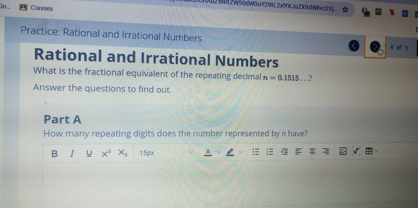 CHAu2WRtZW50dW0uY29tL2xlYXJuZXItdWkvc2Vj.___ 
Go... Classes 
Practice: Rational and Irrational Numbers 
4 of 5 
Rational and Irrational Numbers 
What is the fractional equivalent of the repeating decimal n=0.1515... ? 
Answer the questions to find out. 
Part A 
How many repeating digits does the number represented by n have? 
B I u X^2 X_2 15px