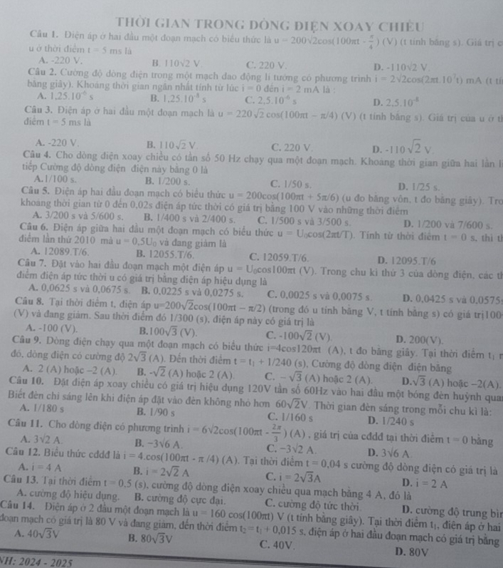 Thời GiAn trong đòng điện xOay chiều
Cầu 1. Điện áp ở hai đầu một đoạn mạch có biểu thức là u=200sqrt(2)cos (100π t- π /4 ) (V) (t tính băng s). Giá trị c
u ở thời điểm t=5msla
A. -220 V. B. 110sqrt(2)V C. 220 V.
D. -110sqrt(2)V
Câu 2. Cường độ dòng điện trong một mạch đao động lí tướng có phương trình i=2sqrt(2)cos (2π t.10^7t)mA
bằng giảy). Khoảng thời gian ngân nhất tính từ lúc i=0den i=2mA là :  (t tí
A. 1.25.10^(-6)s B. 1.25.10^(-8)s C. 2,5.10^(-6)s D. 2,5.10^(-5)
Câu 3. Điện áp ở hai đầu một đoạn mạch là u=220sqrt(2)cos (100π t-π /4)(V) (t tỉnh băng s). Giá trị của u ở tỉ
điểm t=5msli
A. -220 V. B. 110sqrt(2)V. C. 220 V D. -110sqrt(2)V.
Câu 4. Cho dòng điện xoay chiều có tần số 50 Hz chạy qua một đoạn mạch. Khoáng thời gian giữa hai lằn l
tiếp Cường độ dòng điện điện này bằng 0 là
A.1/100 s. B. 1/200 s. C. 1/50 s. D. 1/25 s.
Câu 5. Điện áp hai đầu đoạn mạch có biểu thức u=200cos (100π t+5π /6) (u đo băng vôn, t đo băng giây). Tro
khoảng thời gian từ 0 đến 0,02s điện áp tức thời có giá trị bằng 100 V vào những thời điểm
A. 3/200 s và 5/600 s. B. 1/400 s và 2/400 s. C. 1/500 s và 3/500 s. D. 1/200 và 7/600 s.
Câu 6. Điện áp giữa hai đầu một đoạn mạch có biểu thức u=U_0cos (2π t/T). Tính từ thời điểm t=0s ,thì t
diễm lần thứ 2010 mà u=0.5U_0 và đang giảm là
A. 12089.T/6. B. 12055.T/6. C. 12059.T/6. D. 12095.T/6
Câu 7. Đặt vào hai đầu đoạn mạch một điện áp u=U_0cos 100 πt (V). Trong chu kỉ thứ 3 của dòng điện, các tỉ
điểm điện áp tức thời u có giá trị bằng điện áp hiệu dụng là
A. 0,0625 s và 0,0675 s. B. 0,0225 s và 0,0275 s. C. 0,0025 s và 0,0075 s. D. 0,0425 s và 0.0575:
Câu 8. Tại thời điểm t, điện áp u=200sqrt(2)cos (100π t-π /2) (trong đó u tính bằng V, t tính bằng s) có giá trị100
(V) và đang giàm. Sau thời điểm đó 1/300 (s), điện áp này có giá trị là
A. -100 (V). B. 100sqrt(3)(V). C. -100sqrt(2)(V). D. 200(V).
Câu 9. Dòng điện chạy qua một đoạn mạch có biểu thức i=4cos 120π t (A), t đo bằng giây. Tại thời điểm l_1 r
đó. dòng điện có cường độ 2sqrt(3) (A ). Đến thời điểm t=t_1+1/240 (e (s), Cường độ dòng điện điện bãng
A. 2 (A) hoặc -2 (A). B. -sqrt(2) (A) hoặc 2 (A). C. -sqrt(3) (A) hoặc 2(A). D. sqrt(3) (A) hoặc -2(A
Câu 10. Đặt điện áp xoay chiều có giá trị hiệu dụng 120V tần số 60Hz vào hai đầu một bóng đèn huỳnh qua A ).
Biết đèn chi sáng lên khi điện áp đặt vào đèn không nhỏ hơn 60sqrt(2)V Thời gian đèn sáng trong mỗi chu kì là:
A. 1/180s B. 1/90 s C. 1/160s D. 1/240 s
Câu 11. Cho dòng điện có phương trình i=6sqrt(2)cos (100π t- 2π /3 )(A) , giá trị của cđdđ tại thời điểm t=0 bàng
A. 3sqrt(2)A. B. -3sqrt(6)A. C. -3sqrt(2)A. D. 3sqrt(6)A.
Câu 12. Biểu thức cđdđ là i=4.cos (100π t-π /4)(A) Tại thời điểm t=0.04 s cường độ dòng điện có giá trị là
A. i=4A B. i=2sqrt(2)A C. i=2sqrt(3)A
D. i=2A
Câu 13. Tại thời điểm t=0.5 (s), cường độ dòng điện xoay chiều qua mạch bằng 4 A, đó là
A. cường độ hiệu dụng. B. cường độ cực đại. C. cường độ tức thời D. cường độ trung bìn
Câu 14. Điện áp ở 2 đầu một đoạn mạch là u=160cos (100π t)V V (t tính bằng giây). Tại thời điểm tị, điện áp ở hai
đoạn mạch có giá trị là 80 V và đang giám, đến thời điểm t_2=t_1+0.015s , điện áp ở hai đầu đoạn mạch có giá trị bằng
A. 40sqrt(3)V B. 80sqrt(3)V C. 40V. D. 80V
H: 2024-2025