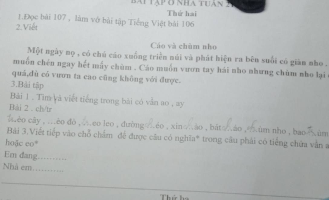 bài tập ở nha tuan 2 
Thứ hai 
1.Đọc bài 107 , làm vở bài tập Tiếng Việt bài 106
2.Viết 
Cáo và chùm nho 
Một ngày nọ , có chú cáo xuống triền núi và phát hiện ra bên suối có giàn nho . 
muốn chén ngay hết mấy chùm . Cáo muốn vươn tay hái nho nhưng chùm nho lại 
quá,dù có vươn ta cao cũng không với được. 
3.Bài tập 
Bài 1 . Tìm và viết tiếng trong bài có vần ao , ay 
Bài 2 . ch/tr 
éo cây , .èo đò , .eo leo , đườngo néo , xinomão , bátaxão ,ùm nho , baoe Xùm 
Bài 3.Viết tiếp vào chỗ chấm đề được câu có nghĩa* trong câu phải có tiếng chứa vẫn a 
hoặc eo* 
Em đang_ 
Nhà em_ 
Thứ h