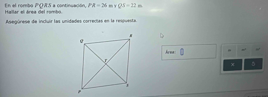 En el rombo PQRS a continuación, PR=26m y QS=22m. 
Hallar el área del rombo. 
Asegúrese de incluir las unidades correctas en la respuesta. 
Área:
m m^2 m^2
× 5