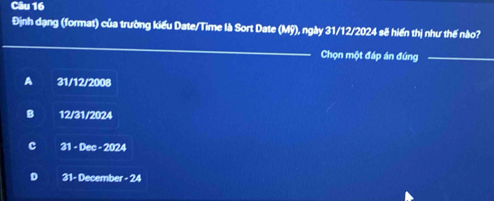 Định dạng (format) của trường kiểu Date/Time là Sort Date (Mỹ), ngày 31/12/2024 sẽ hiến thị như thế nào?
_Chọn một đáp án đúng_
A 31/12/2008
B 12/31/2024
c 31 - Dec - 2024
D 31 - December - 24