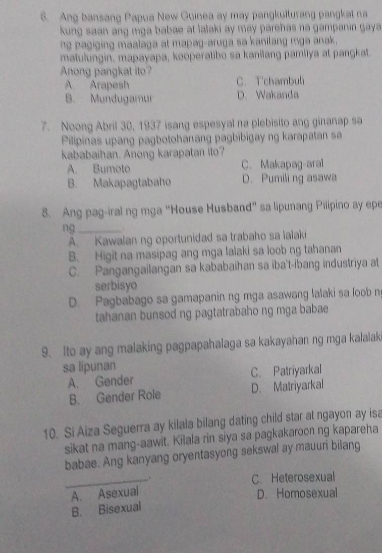 Ang bansang Papua New Guinea ay may pangkulturang pangkat na
kung saan ang mga babae at lalaki ay may parehas na gampanin gaya
ng pagiging maalaga at mapag-aruga sa kanilang mga anak,
matulungin, mapayapa, kooperatibo sa kanilang pamilya at pangkat.
Anong pangkat ito?
A. Arapesh C. T'chambuli
B. Mundugamur D. Wakanda
7. Noong Abril 30, 1937 isang espesyal na plebisito ang ginanap sa
Pilipinas upang pagbotohanang pagbibigay ng karapatan sa
kababaihan. Anong karapatan ito?
A. Bumoto C. Makapag-aral
B. Makapagtabaho D. Pumili ng asawa
8. Ang pag-iral ng mga “House Husband” sa lipunang Pilipino ay epe
ng_
A. Kawalan ng oportunidad sa trabaho sa lalaki
B. Higit na masipag ang mga lalaki sa loob ng tahanan
C. Pangangailangan sa kababaihan sa iba't-ibang industriya at
serbisyo
D. Pagbabago sa gamapanin ng mga asawang lalaki sa loob n
tahanan bunsod ng pagtatrabaho ng mga babae
9. Ito ay ang malaking pagpapahalaga sa kakayahan ng mga kalalak
sa lipunan
A. Gender C. Patriyarkal
B. Gender Role D. Matriyarkal
10. Si Aiza Seguerra ay kilala bilang dating child star at ngayon ay isa
sikat na mang-aawit. Kilala rin siya sa pagkakaroon ng kapareha
babae. Ang kanyang oryentasyong sekswal ay mauuri bilang
_. C. Heterosexual
A. Asexual D. Homosexual
B. Bisexual