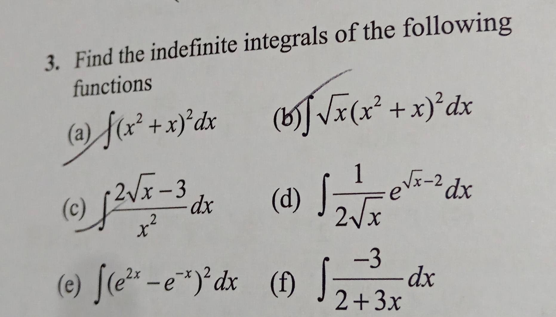 Find the indefinite integrals of the following 
functions 
(a) ∈t (x^2+x)^2dx
(b) ∈t sqrt(x)(x^2+x)^2dx
(c) ∈t  (2sqrt(x)-3)/x^2 dx
(d) ∈t  1/2sqrt(x) e^(sqrt(x)-2)dx
(e) ∈t (e^(2x)-e^(-x))^2dx (f) ∈t  (-3)/2+3x dx