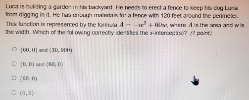 Luca is building a garden in his backyard. He needs to erect a fence to keep his dog Luna
from digging in it. He has enough materials for a fence with 120 feet around the perimeter.
This function is represented by the formula A=-w^2+60w , where A is the area and w is
the width. Which of the following correctly identifies the x-intercept(s)? (1 point)
(60,0) and (30,900)
(0,0) and (60,0)
(60,0)
(0,0)