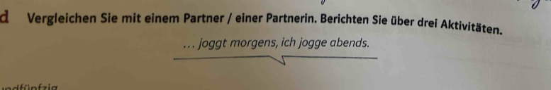 Vergleichen Sie mit einem Partner / einer Partnerin. Berichten Sie über drei Aktivitäten. 
. . . joggt morgens, ich jogge abends.