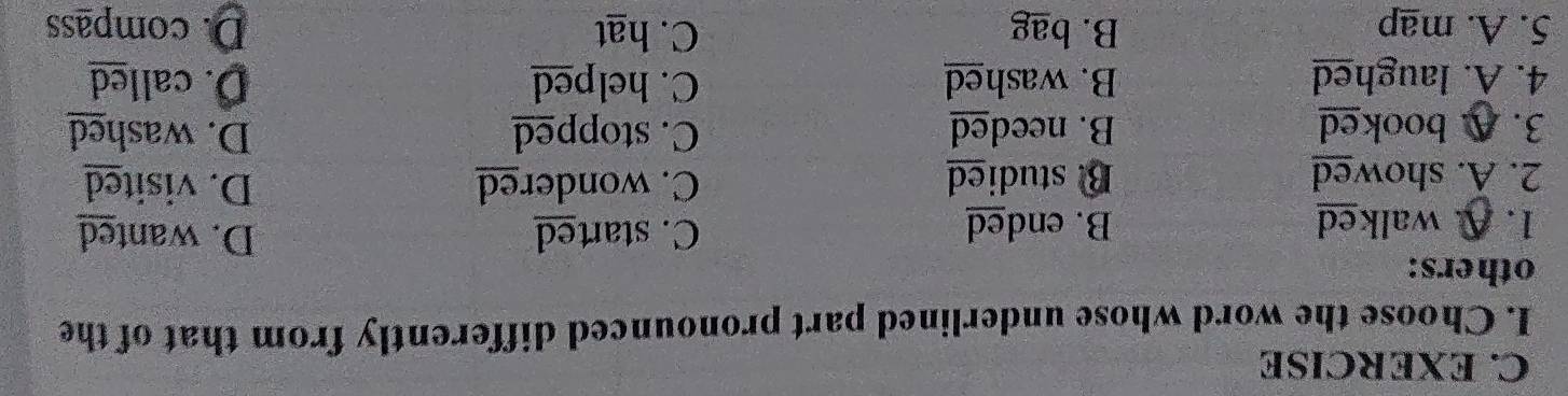 Choose the word whose underlined part pronounced differently from that of the
others: D. wanted
1. A. walked B. ended
C. started
2. A. showed B studied C. wondered D. visited
3. A booked B. needed C. stopped D. washed
4. A. laughed B. washed C. helped D. called
5. A. map B. bag C. hat D. compass