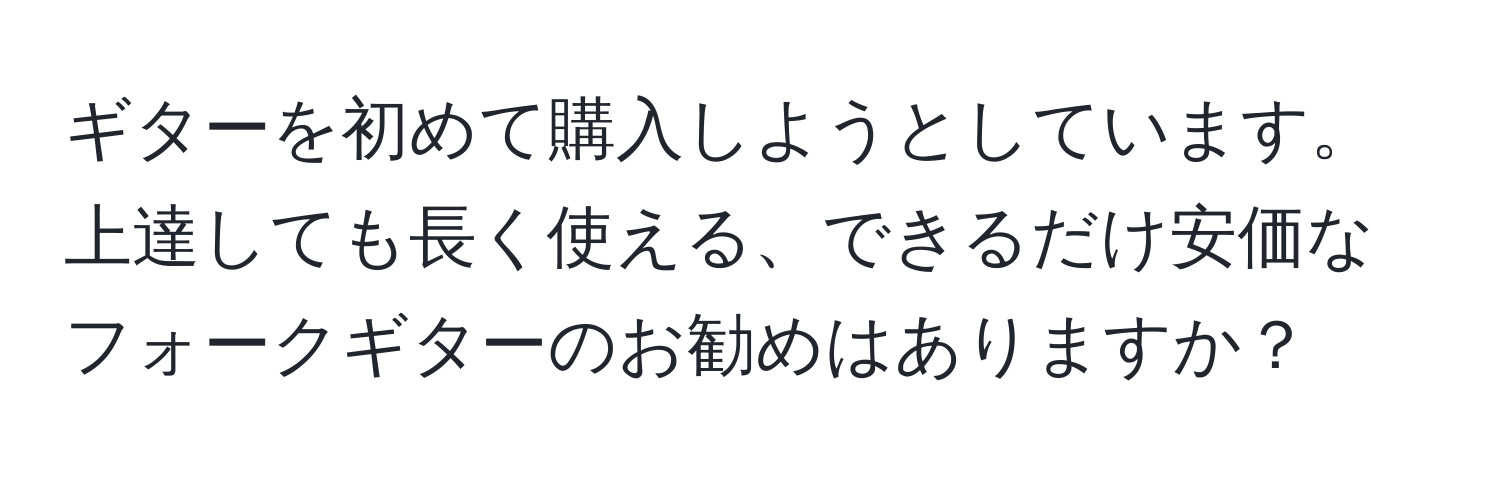 ギターを初めて購入しようとしています。上達しても長く使える、できるだけ安価なフォークギターのお勧めはありますか？