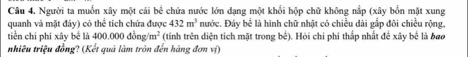 Người ta muốn xây một cái bể chứa nước lớn dạng một khối hộp chữ không nắp (xây bốn mặt xung 
quanh và mặt đáy) có thể tích chứa được 432m^3 nước. Đáy bể là hình chữ nhật có chiều dài gấp đôi chiều rộng, 
tiền chi phí xây bể là 400.000dhat ong/m^2 (tính trên diện tích mặt trong bể). Hỏi chi phí thấp nhất đề xây bể là bao 
nhiêu triệu đồng? (Kết quả làm tròn đến hàng đơn vị)