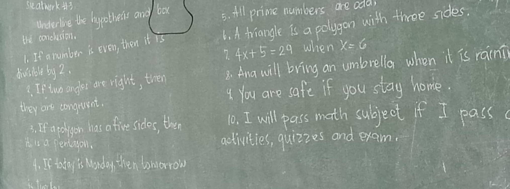 seatwork i3 
underline the hypotheris and box 
5. All prime numbers are odd 
the conclusion. 
6. A triangle is a polygon with three sides. 
7. 4x+5=29 when x=6
1. If a number is even, then it is 
2. If two angles are right, then 8. Ana will bring an umbrella when it is rain? 
divisible by 2. 
4. You are safe if you stay home. 
they are congruent. 
3. If a polrgon has a five sides, then 
10. I will pass math subject if I pass 
it is a pentagon. 
activities, quizzes and exam. 
4. If today is Wonday, then tomorrow 
Th