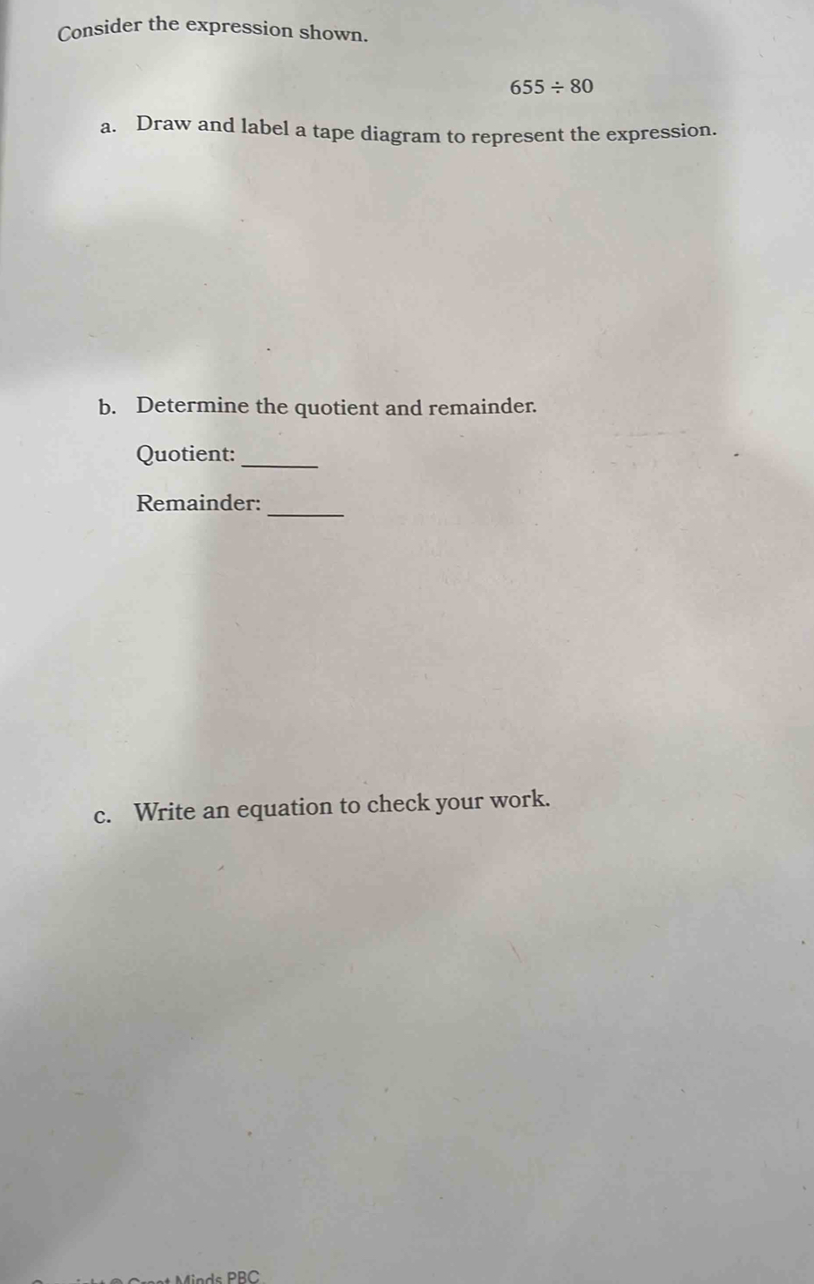 Consider the expression shown.
655/ 80
a. Draw and label a tape diagram to represent the expression. 
b. Determine the quotient and remainder. 
Quotient: 
_ 
Remainder:_ 
c. Write an equation to check your work.
PBC