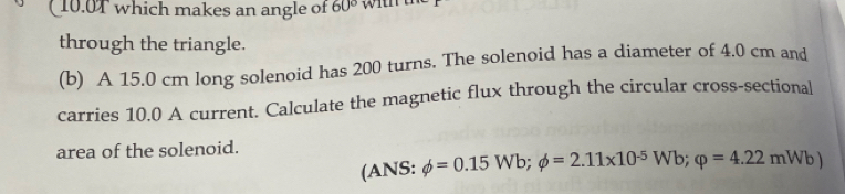 10.0T which makes an angle of 60°
through the triangle. 
(b) A 15.0 cm long solenoid has 200 turns. The solenoid has a diameter of 4.0 cm and 
carries 10.0 A current. Calculate the magnetic flux through the circular cross-sectional 
area of the solenoid. 
(ANS: phi =0.15Wb; phi =2.11* 10^(-5)Wb; varphi =4.22mWb)