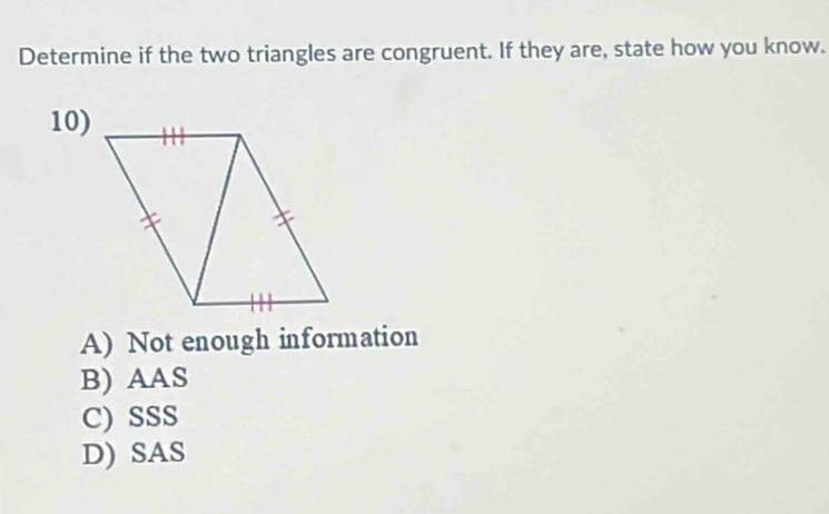 Determine if the two triangles are congruent. If they are, state how you know.
10)
A) Not enough information
B) AAS
C)SSS
D) SAS