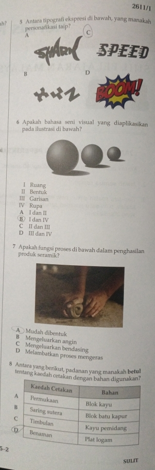 2611/1
h? 5 Antara tipografi ekspresi di bawah, yang manakah
personafikasi taip?
C
SPEED
B
D
6 Apakah bahasa seni visual yang diaplikasikan
pada ilustrasi di bawah?
I Ruang
Ⅱ Bentuk
III Garisan
IV Rupa
A I dan II
B I dan IV
C II dan III
D III dan IV
7 Apakah fungsi proses di bawah dalam penghasilan
produk seramik?
A Mudah dibentuk
B Mengeluarkan angin
C Mengeluarkan bendasing
D Melambatkan proses mengeras
8 Antara yang berikut, padanan yang manakah betul
tentang kaedah cetakan
5-2
SULIT