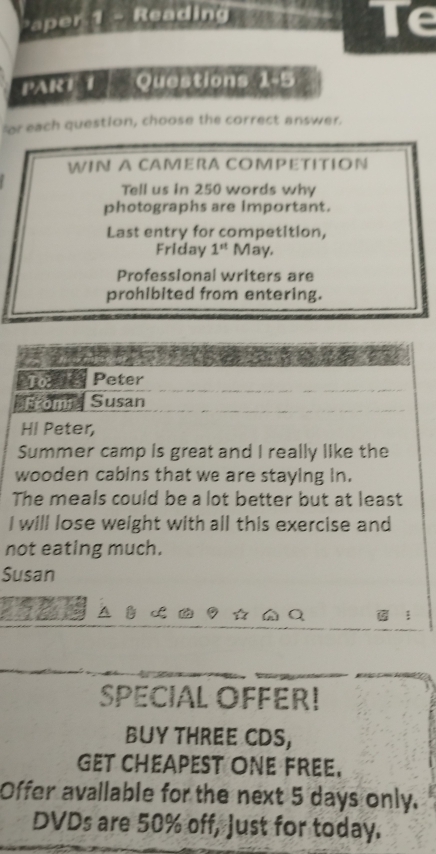 aper 1 - Reading 
Te 
PART Questions 1-5 
for each question, choose the correct answer. 
WIN A CAMERA COMPETITION 
Tell us in 250 words why 
photographs are Important. 
Last entry for competition, 
Friday 1^(st) May. 
Professional writers are 
prohibited from entering. 
Poel Peter 
*From Susan 
Hl Peter, 
Summer camp is great and I really like the 
wooden cabins that we are staying in. 
The meals could be a lot better but at least 
I will lose weight with all this exercise and 
not eating much. 
Susan 
SPECIAL OFFER! 
BUY THREE CDS, 
GET CHEAPEST ONE FREE. 
Offer avallable for the next 5 days only. 
DVDs are 50% off, Just for today.