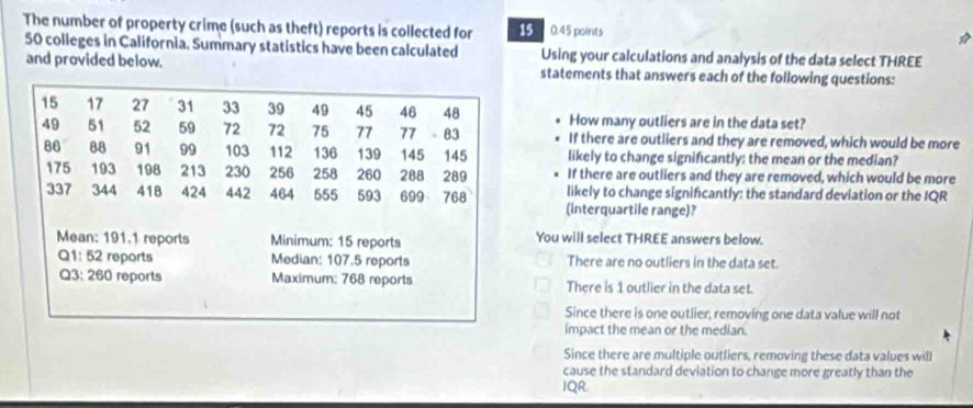 The number of property crime (such as theft) reports is collected for 15 0.45 points
50 colleges in California. Summary statistics have been calculated Using your calculations and analysis of the data select THREE
and provided below. statements that answers each of the following questions:
How many outliers are in the data set?
If there are outliers and they are removed, which would be more
likely to change signifcantly: the mean or the median?
If there are outliers and they are removed, which would be more
likely to change signifcantly: the standard deviation or the IQR
(interquartile range)?
You will select THREE answers below.
There are no outliers in the data set.
There is 1 outlier in the data set.
Since there is one outlier, removing one data value will not
impact the mean or the median.
Since there are multiple outliers, removing these data values will
cause the standard deviation to change more greatly than the
IQR.