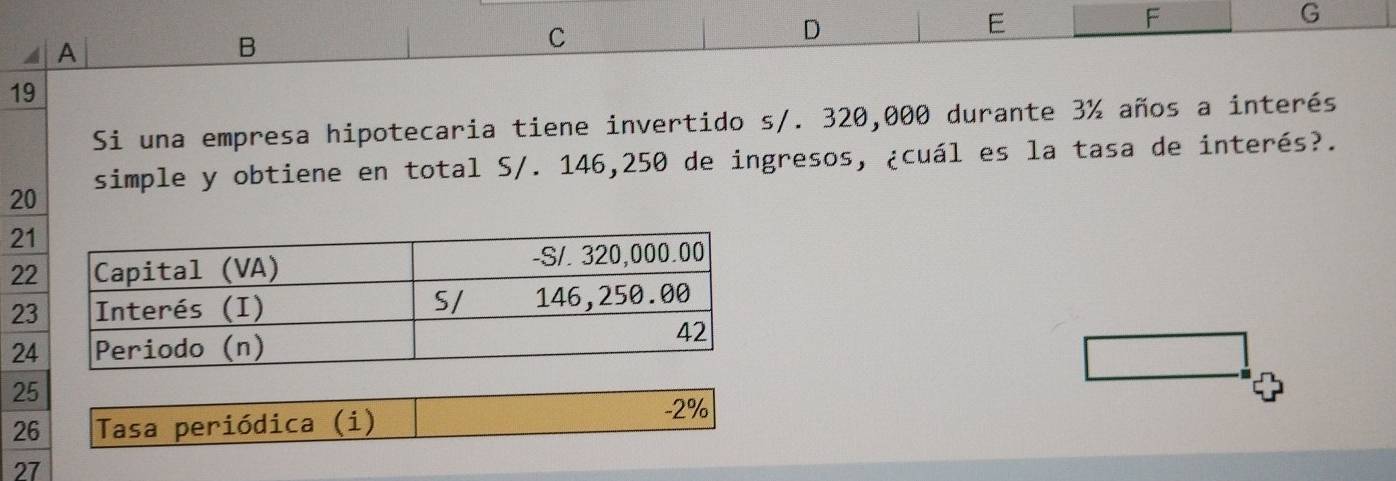 A 
B 
C 
D 
E 
F 
G 
19 
Si una empresa hipotecaria tiene invertido s/. 320,000 durante 3% años a interés 
simple y obtiene en total S/. 146,250 de ingresos, ¿cuál es la tasa de interés?.
20
21
22
2
2
25
26 Tasa periódica (i)
-2%
27