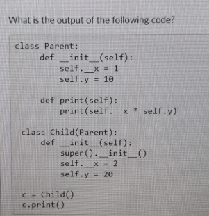 What is the output of the following code? 
class Parent: 
def _init_ (self): 
self._ x=1
self. y=10
def print self) . 
print( self _ x^*self.y)
class Child(Parent): 
def _init_ (self): 
super( ) . _init_ ( ) 
self._ x=2
self. y=20
c= Child() 
c.print()