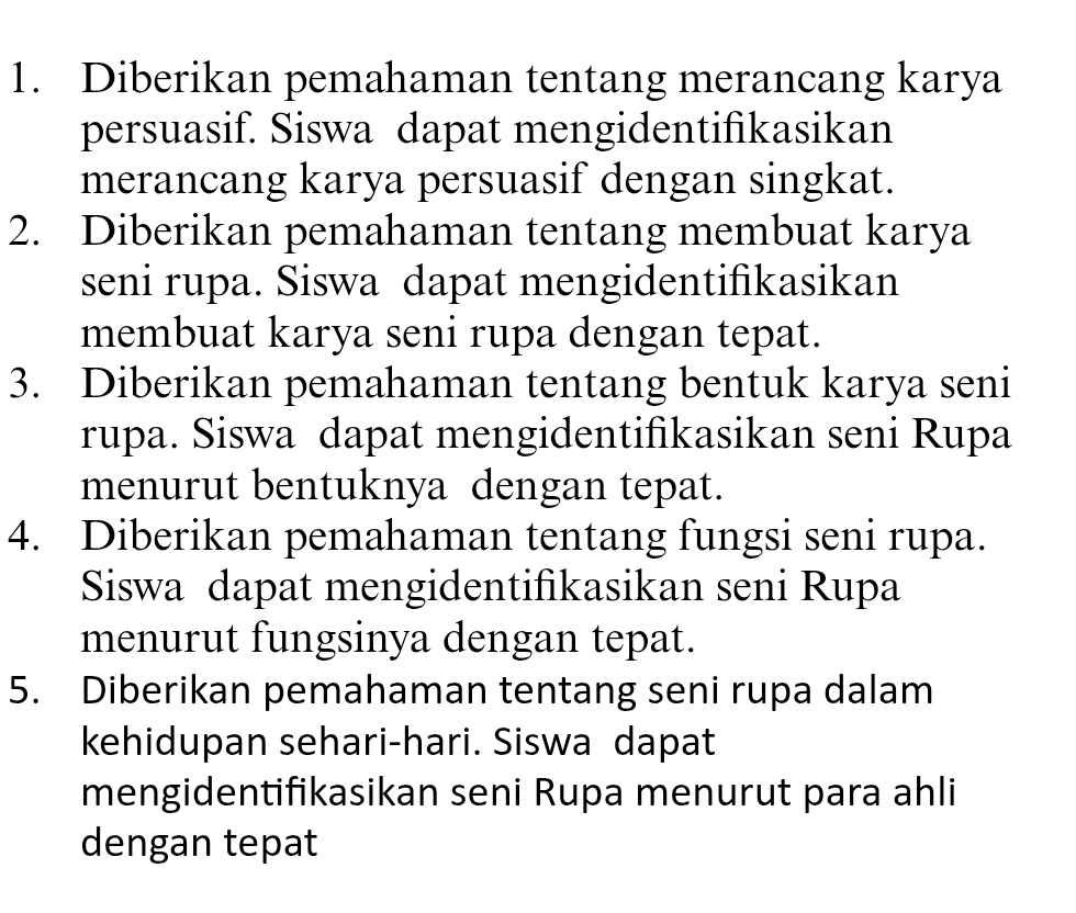 Diberikan pemahaman tentang merancang karya 
persuasif. Siswa dapat mengidentifikasikan 
merancang karya persuasif dengan singkat. 
2. Diberikan pemahaman tentang membuat karya 
seni rupa. Siswa dapat mengidentifikasikan 
membuat karya seni rupa dengan tepat. 
3. Diberikan pemahaman tentang bentuk karya seni 
rupa. Siswa dapat mengidentifikasikan seni Rupa 
menurut bentuknya dengan tepat. 
4. Diberikan pemahaman tentang fungsi seni rupa. 
Siswa dapat mengidentifikasikan seni Rupa 
menurut fungsinya dengan tepat. 
5. Diberikan pemahaman tentang seni rupa dalam 
kehidupan sehari-hari. Siswa dapat 
mengidentifikasikan seni Rupa menurut para ahli 
dengan tepat