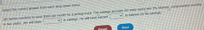 Select the correct answer from each drop-down menu 
Jim works overtime to save $500 per month for a pickup truck. The savings account Jim uses earns him 5% interest, compounded monthly. 
In two years, Jim will have in savings. He will have eared in interest on his savings. 
Reset Next