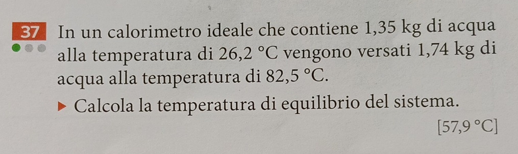 In un calorimetro ideale che contiene 1,35 kg di acqua 
alla temperatura di 26,2°C vengono versati 1,74 kg di 
acqua alla temperatura di 82,5°C. 
Calcola la temperatura di equilibrio del sistema.
[57,9°C]