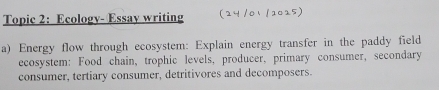 Topic 2: Ecology- Essay writing 
a) Energy flow through ecosystem: Explain energy transfer in the paddy field 
ecosystem: Food chain, trophic levels, producer, primary consumer, secondary 
consumer, tertiary consumer, detritivores and decomposers.