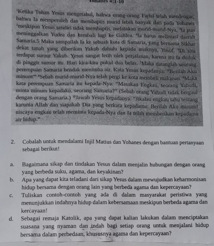 Ketika Tuhan Yesus mengetahui, bahwa orang-orang Parisi telah mendengar.
bahwa Ia memperoleh dan membaptis murid lebih banyak darí pada Yohanes
*meskipun Yesus sendiri tidak membaptis, melainkan murid-murid-Nya, "la pun
meninggalkan Yudea dan kembali lagi ke Galilca. Ia harus melintasi daerah
Samaria.5 Maka sampailah Ia ke sebuah kota di Samaria, yang bernama Sikhar
dekat tanah yang diberikan Yakub dahulu kepada anaknya, Yusuf, ''Di situ
terdapat sumur Yakub. Yesus sangat letih oleh perjalanan, karena itu la duduk
di pinggir sumur itu. Hari kira-kira pukul dua belas, 'Maka datanglah seorang
perempuan Samaria hendak menimba air. Kata Yesús kepadanya: 'Berilah Aku
minum:'' "Sebab murid-murid-Nya telah pergi ke kota membeli makanan. "Maka
kata perempuan Samaria itu kepada-Nya: ''Masakan Engkau, seorang Yahudi,
minta minum kepadaku, seorang Samaria?'' (Sebab orang Yahudi tidak bergaul
dengan orang Samaria.) ''Jawab Yesus kepadanya: ''Jikalau engkau tahu tentang
karunia Allah dan siapakah Dia yang berkata kepadamu: Berilah Aku minum!
niscaya engkau telah meminta kepada-Nya dan Ia telah memberikan kepadamu
air hidup.”
2. Cobalah untuk mendalami Injil Matius dan Yohanes dengan bantuan pertanyaan
sebagai berikut!
a. Bagaimana sikap dan tindakan Yesus dalam menjalin hubungan dengan orang
yang berbeda suku, agama, dan keyakinan?
b. Apa yang dapat kita teladani dari sikap Yesus dalam mewujudkan keharmonisan
hidup bersama dengan orang lain yang berbeda agama dan kepercayaan?
c. Tuliskan contoh-contoh yang ada di dalam masyarakat peristiwa yang
menunjukkan indahnya hidup dalam kebersamaan meskipun berbeda agama dan
kercayaan!
d. Sebagai remaja Katolik, apa yang dapat kalian lakukan dalam menciptakan
suasana yang nyaman dan indah bagi setiap orang untuk menjalani hidup 
bersama dalam perbedaan, khususnya agama dan kepercayaan?