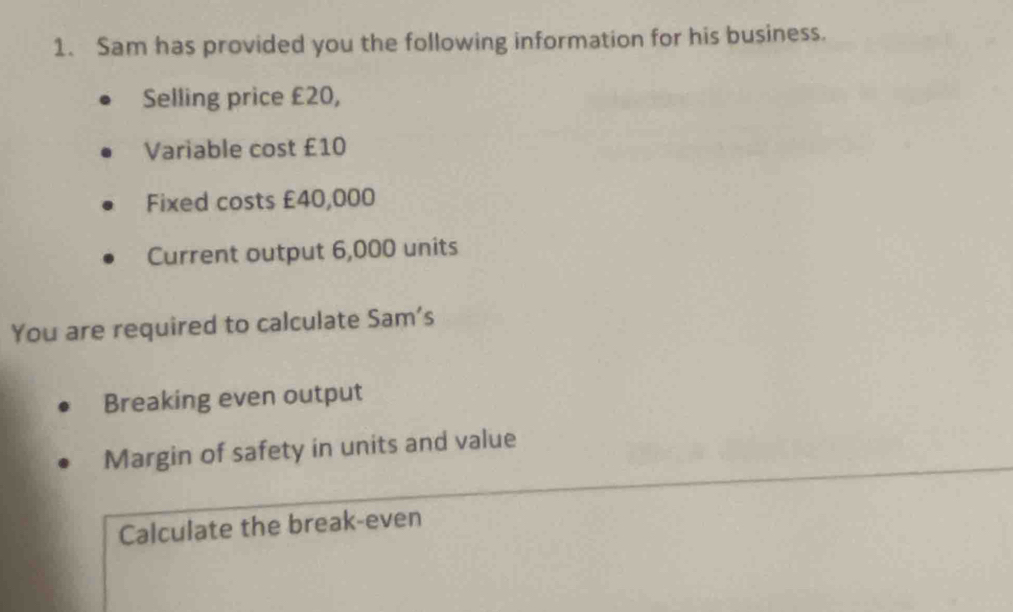 Sam has provided you the following information for his business. 
Selling price £20, 
Variable cost £10
Fixed costs £40,000
Current output 6,000 units 
You are required to calculate Sam's 
Breaking even output 
Margin of safety in units and value 
Calculate the break-even