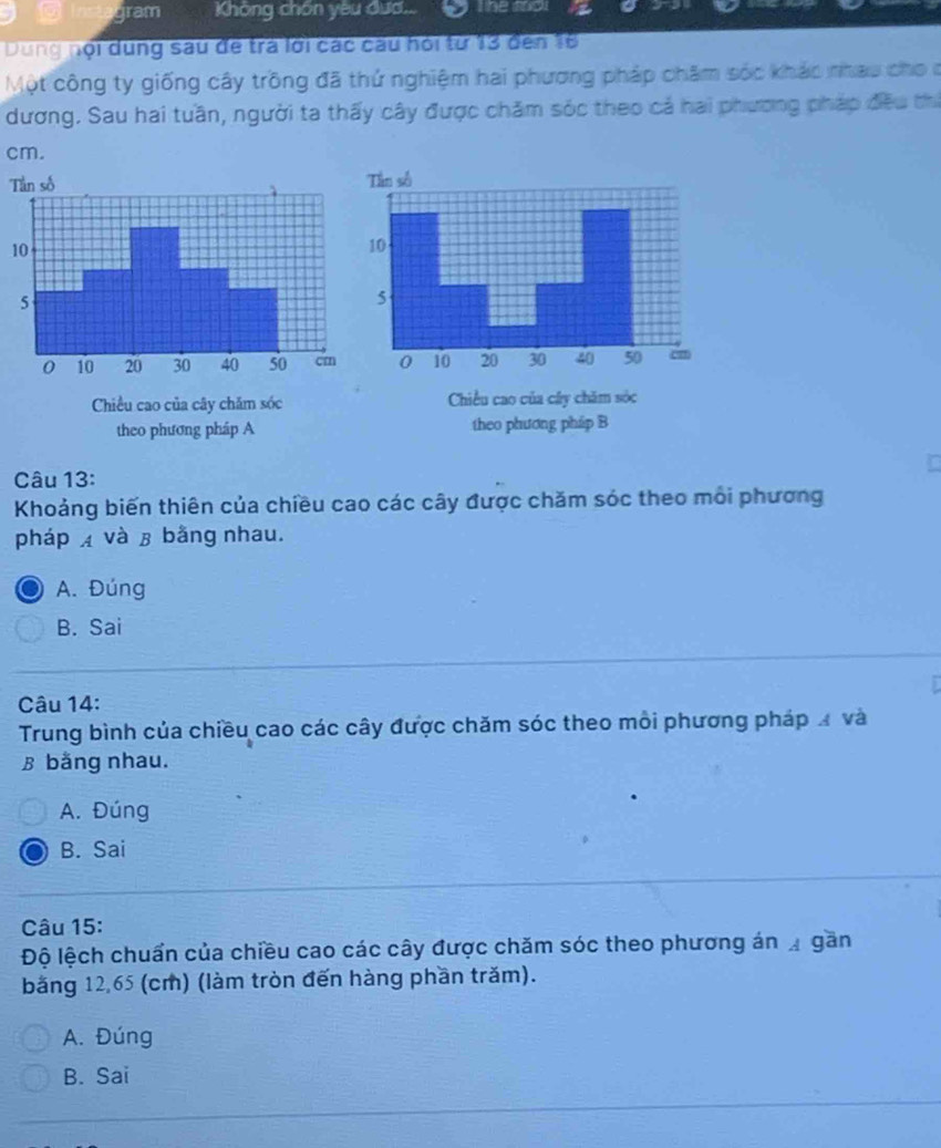 gram Không chồn yêu đướ... T he tol
Dung nội dung sau đe trà lới các câu hỏi từ 13 đến 16
Một công ty giống cây trồng đã thứ nghiệm hai phương pháp châm sóc khác nhau cho ở
dương. Sau hai tuần, người ta thấy cây được chăm sóc theo cả hai phương pháp đều thi
cm.

Chiều cao của cây chăm sóc
theo phương pháp A theo phươ
Câu 13:
Khoảng biến thiên của chiều cao các cây được chăm sóc theo môi phương
phápx và β bằng nhau.
A. Đúng
B. Sai
Câu 14:
Trung bình của chiều cao các cây được chăm sóc theo môi phương pháp Á và
B bằng nhau.
A. Đúng
B. Sai
Câu 15:
Độ lệch chuẩn của chiều cao các cây được chăm sóc theo phương án gần
băng 12,65 (cm) (làm tròn đến hàng phần trăm).
A. Đúng
B. Sai