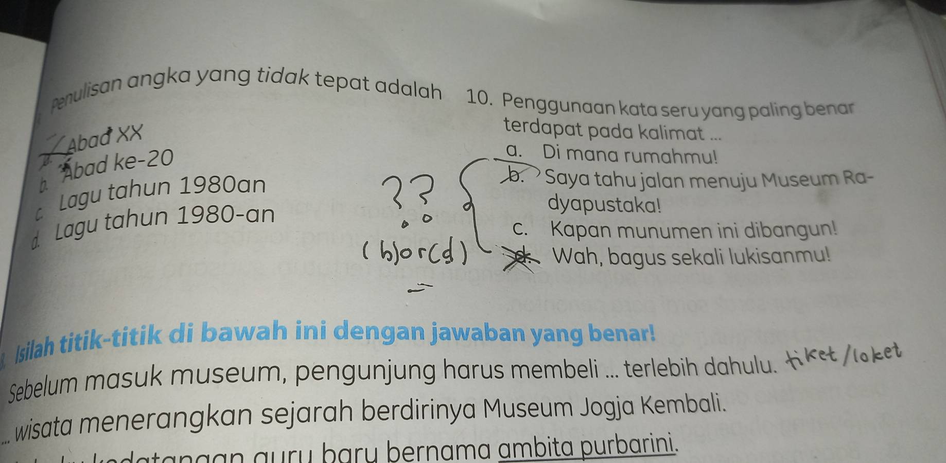 penulisan angka yang tidak tepat adalah 10. Penggunaan kata seru yang paling benar
Abad XX
terdapat pada kalimat ...
b Abad ke- 20
a. Di mana rumahmu!
c Lagu tahun 1980an
b. Saya tahu jalan menuju Museum Ra-
d Lagu tahun 1980-an
dyapustaka!
c. Kapan munumen ini dibangun!
Wah, bagus sekali lukisanmu!
Isilah titik-titik di bawah ini dengan jawaban yang benar!
Sebelum masuk museum, pengunjung harus membeli ... terlebih dahulu. 
wisata menerangkan sejarah berdirinya Museum Jogja Kembali.
atangạn auɾų þarų þernama ambita purbarini.