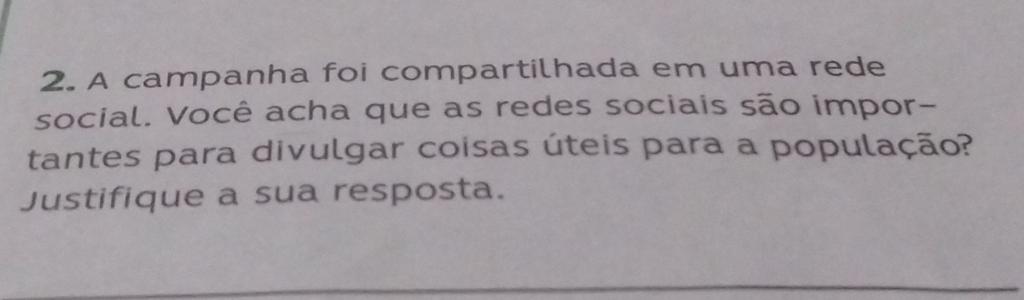 A campanha foi compartilhada em uma rede 
social. Você acha que as redes sociais são impor- 
tantes para divulgar coisas úteis para a população? 
Justifique a sua resposta. 
_