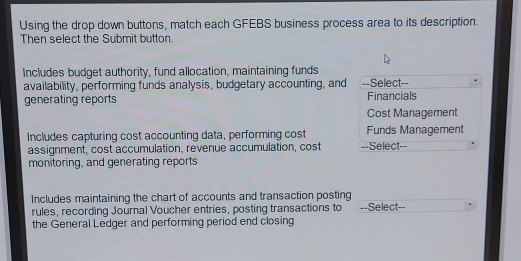 Using the drop down buttons, match each GFEBS business process area to its description. 
Then select the Submit button. 
Includes budget authority, fund allocation, maintaining funds 
availability, performing funds analysis, budgetary accounting, and ==Select== 
generating reports Financials 
Cost Management 
Includes capturing cost accounting data, performing cost Funds Management 
assignment, cost accumulation, revenue accumulation, cost --Select=- 
monitoring, and generating reports 
Includes maintaining the chart of accounts and transaction posting 
rules, recording Journal Voucher entries, posting transactions to --Select-- 
the General Ledger and performing period end closing