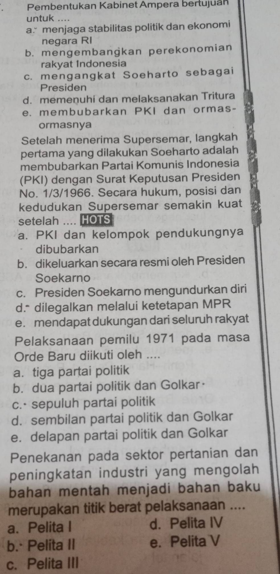 Pembentukan Kabinet Ampera bertujuán
untuk ....
a menjaga stabilitas politik dan ekonomi
negara RI
b. mengembangkan perekonomian
rakyat Indonesia
c. mengangkat Soeharto sebagai
Presiden
d. memenuhi dan melaksanakan Tritura
e. membubarkan PKI dan ormas-
ormasnya
Setelah menerima Supersemar, langkah
pertama yang dilakukan Soeharto adalah
membubarkan Partai Komunis Indonesia
(PKI) dengan Surat Keputusan Presiden
No. 1/3/1966. Secara hukum, posisi dan
kedudukan Supersemar semakin kuat
setelah ... HOTS
a. PKI dan kelompok pendukungnya
dibubarkan
b. dikeluarkan secara resmi oleh Presiden
Soekarno
c. Presiden Soekarno mengundurkan diri
d.* dilegalkan melalui ketetapan MPR
e. mendapat dukungan dari seluruh rakyat
Pelaksanaan pemilu 1971 pada masa
Orde Baru diikuti oleh ....
a.tiga partai politik
b. dua partai politik dan Golkar·
c.- sepuluh partai politik
d. sembilan partai politik dan Golkar
e. delapan partai politik dan Golkar
Penekanan pada sektor pertanian dan
peningkatan industri yang mengolah
bahan mentah menjadi bahan baku
merupakan titik berat pelaksanaan ....
a. Pelita I d. Pelita IV
b.· Pelita II e. Pelita V
c. Pelita III