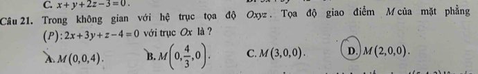 C. x+y+2z-3=0. 
Câu 21. Trong không gian với hệ trục tọa độ Oxyz. Tọa độ giao điểm M của mặt phẳng
(P): 2x+3y+z-4=0 với trục Ox là ?
A. M(0,0,4). B. M(0, 4/3 ,0). C. M(3,0,0). D. M(2,0,0).