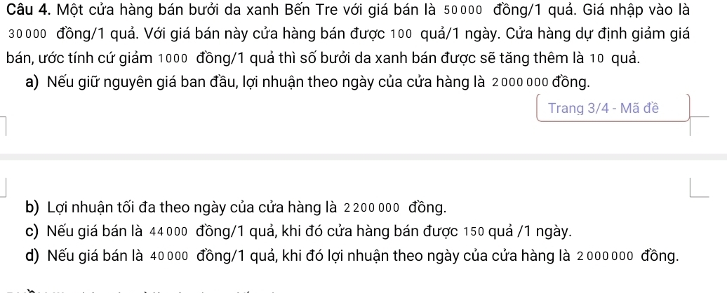 Một cửa hàng bán bưởi da xanh Bến Tre với giá bán là 50000 đồng/ 1 quả. Giá nhập vào là
30000 đồng/ 1 quả. Với giá bán này cửa hàng bán được 100 quả/ 1 ngày. Cửa hàng dự định giảm giá
bán, ước tính cứ giảm 1000 đồng/ 1 quả thì số bưởi da xanh bán được sẽ tăng thêm là 10 quả.
a) Nếu giữ nguyên giá ban đầu, lợi nhuận theo ngày của cửa hàng là 2000 000 đồng.
Trang 3/4 - Mã đề
b) Lợi nhuận tối đa theo ngày của cửa hàng là 2200 000 đồng.
c) Nếu giá bán là 44000 đồng/ 1 quả, khi đó cửa hàng bán được 150 quả / 1 ngày.
d) Nếu giá bán là 40000 đồng/ 1 quả, khi đó lợi nhuận theo ngày của cửa hàng là 2000000 đồng.