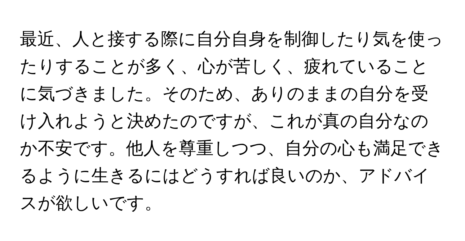 最近、人と接する際に自分自身を制御したり気を使ったりすることが多く、心が苦しく、疲れていることに気づきました。そのため、ありのままの自分を受け入れようと決めたのですが、これが真の自分なのか不安です。他人を尊重しつつ、自分の心も満足できるように生きるにはどうすれば良いのか、アドバイスが欲しいです。