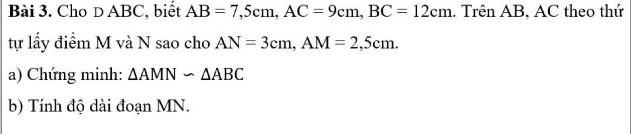 Cho D ABC, biết AB=7, 5cm, AC=9cm, BC=12cm. Trên AB, AC theo thứ 
tự lấy điểm M và N sao cho AN=3cm, AM=2,5cm. 
a) Chứng minh: △ AMN∽ △ ABC
b) Tính độ dài đoạn MN.