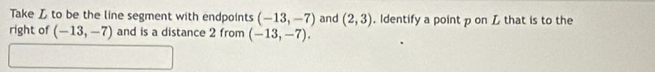 Take L to be the line segment with endpoints (-13,-7) and (2,3). Identify a point p on L that is to the 
right of (-13,-7) and is a distance 2 from (-13,-7).