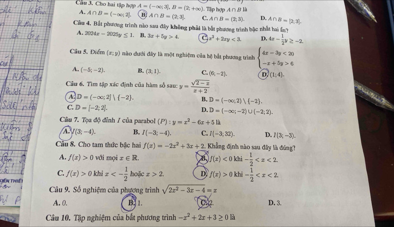 Cầu 3. Cho hai tập hợp A=(-∈fty ;3],B=(2;+∈fty ). Tập hợp A∩ Bla
A. A∩ B=(-∈fty ;2]. B A∩ B=(2;3]. C. A∩ B=(2;3). D. A∩ B=[2;3].
Câu 4. Bắt phương trình nào sau đây không phải là bắt phương trình bậc nhất hai ần?
A. 2024x-2025y≤ 1. B. 3x+5y>4. C x^2+2xy<3. D. 4x- 1/2 y≥ -2.
Câu 5. Điểm (x;y) nào dưới đây là một nghiệm của hệ bất phương trình beginarrayl 4x-3y<20 -x+5y>6endarray.
A. (-5;-2). B. (3;1). C. (6;-2). D. (1;4).
Câu 6. Tìm tập xác định của hàm số sau: y= (sqrt(2-x))/x+2 
A. D=(-∈fty ;2]| -2 . D=(-∈fty ;2) -2 .
B.
C. D=[-2;2].
D. D=(-∈fty ;-2)∪ (-2;2).
Câu 7. Tọa độ đỉnh / của parabol (P):y=x^2-6x+5 là
A. I(3;-4). B. I(-3;-4). C. I(-3;32). D. I(3;-3).
Câu 8. Cho tam thức bậc hai f(x)=-2x^2+3x+2 :. Khẳng định nào sau đây là đúng?
A. f(x)>0 với mọi x∈ R. B f(x)<0</tex> khi - 1/2 
C. f(x)>0 khi x<- 1/2  hoặc x>2. D f(x)>0 khi - 1/2 
Tiến thiết
Câu 9. Số nghiệm của phương trình sqrt(2x^2-3x-4)=x
A. 0. B. 1. C2 D. 3.
Câu 10. Tập nghiệm của bất phương trình -x^2+2x+3≥ 0la