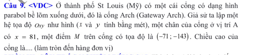 ∠ VDC>0 thành phố St Louis (Mỹ) có một cái cổng có dạng hình 
parabol bề lõm xuống dưới, đó là cổng Arch (Gateway Arch). Giả sử ta lập một 
hệ tọa độ Oxy như hình (x và y tính bằng mét), một chân của cổng ở vị trí A 
c 5 x=81 , một điểm M trên cổng có tọa độ là (-71;-143). Chiều cao của 
cổng là.... (làm tròn đến hàng đơn vị)